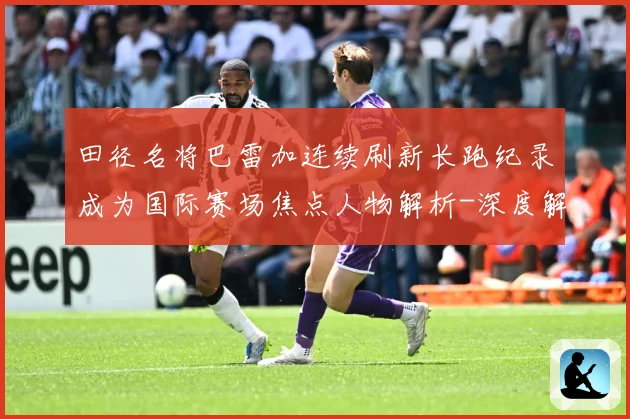 田径名将巴雷加连续刷新长跑纪录成为国际赛场焦点人物解析-深度解析