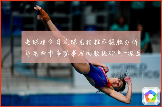 老球迷今日足球竞猜推荐稳胆分析与高命中率赛事方向数据研判-深度解析