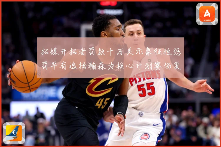 拓媒开拓者罚款十万美元象征性惩罚早有选杨瀚森为核心计划赛场复盘-深度解析