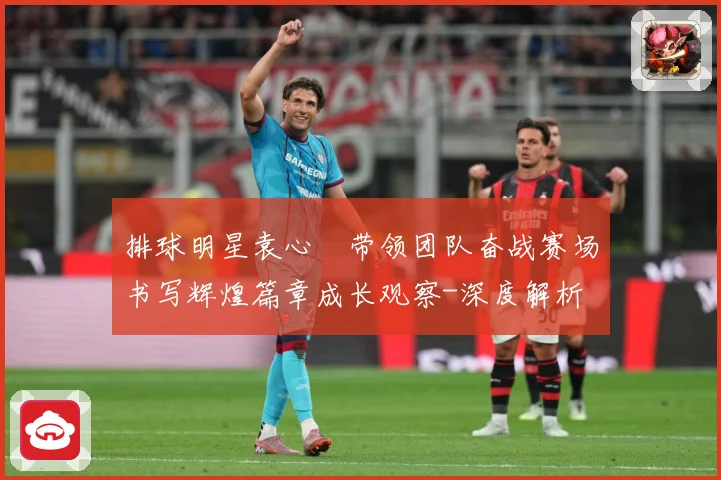 排球明星袁心玥带领团队奋战赛场书写辉煌篇章成长观察-深度解析