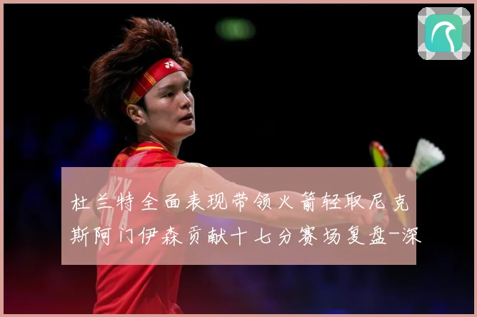 杜兰特全面表现带领火箭轻取尼克斯阿门伊森贡献十七分赛场复盘-深度解析