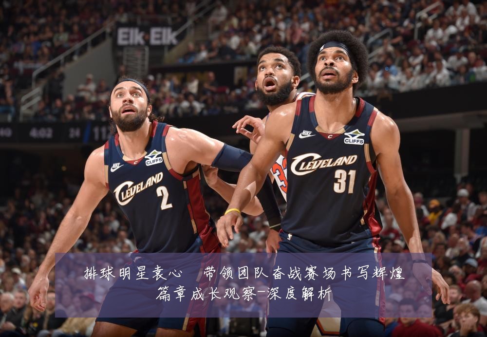 排球明星袁心玥带领团队奋战赛场书写辉煌篇章成长观察-深度解析