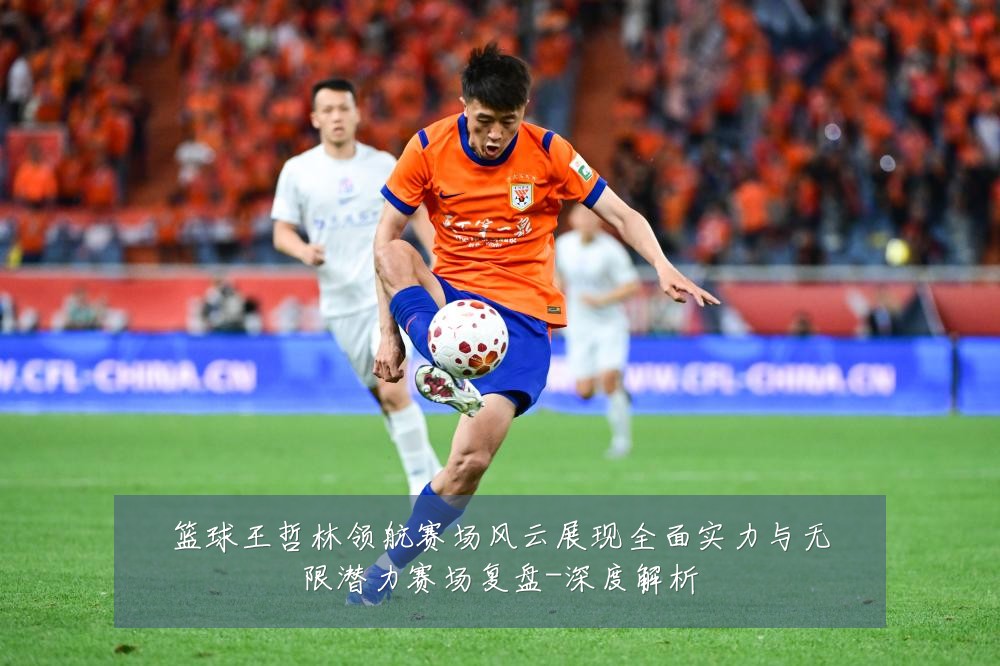 篮球王哲林领航赛场风云展现全面实力与无限潜力赛场复盘-深度解析